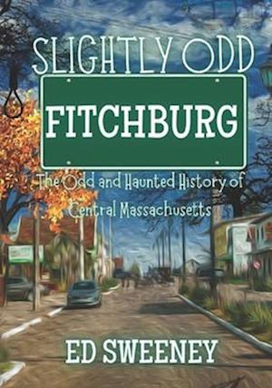 Slightly Odd Fitchburg : The Odd and Haunted History of Central Massachusetts