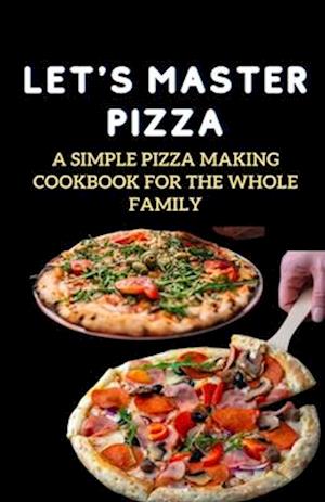 LET'S MASTER PIZZA: A Simple Pizza Making Cookbook for The Whole Family