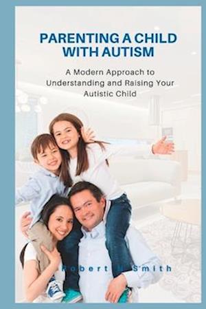 Parenting a Child with Autism: A Modern Approach to Understanding and Raising Your Autistic Child