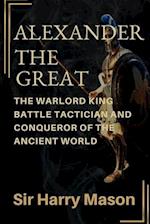 ALEXANDER THE GREAT: THE WARLORD KING, BATTLE TACTICIAN AND CONQUEROR OF THE ANCIENT WORLD 