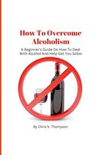 How To Overcome Alcoholism: A Beginner's Guide On How To Deal With Alcohol And Help Get You Sober 