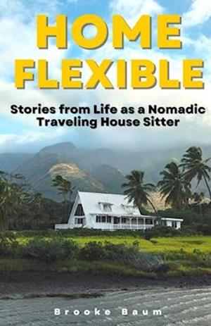 Home Flexible: Stories from Life as a Nomadic Traveling House Sitter