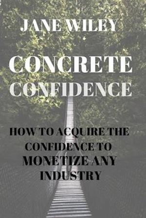 CONCRETE CONFIDENCE: HOW TO ACQUIRE THE CONFIDENCE TO MONETIZE ANY INDUSTRY