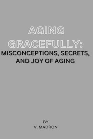 Aging Gracefully: Misconceptions , Secrets and Joy of Aging