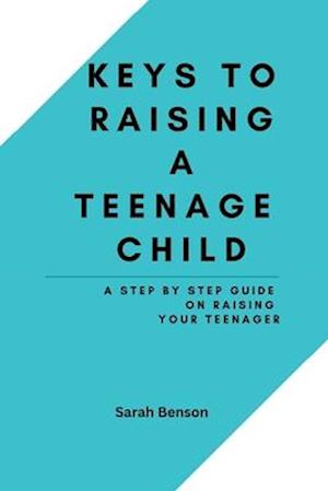 Keys To Raising A Teenage Child: A Step By Step Guide On Raising Your Teenager