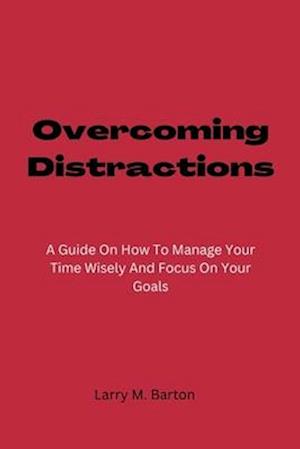 Overcoming Distractions : A Guide On How To Manage Your Time Wisely And Focus On Your Goals