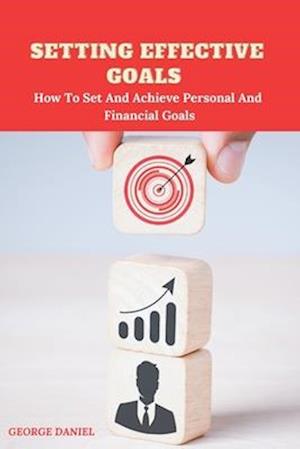 SETTING EFFECTIVE GOALS : How To Set And Achieve Personal And Financial Goals