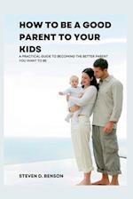How to be a good parent to your kids: A practical guide to become the better parent you want to be 