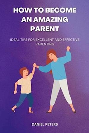 HOW TO BECOME AN AMAZING PARENT: Ideal tips for excellent and effective parenting
