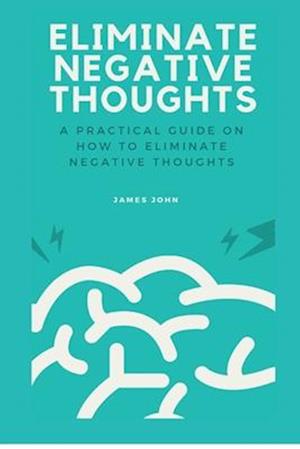 ELIMINATE NEGATIVE THOUGHTS: A practical guide on how to eliminate negative thoughts