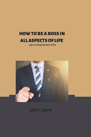 HOW TO BE THE BOSS IN ALL ASPECTS OF YOUR LIFE: Tips on how to live the best of your life