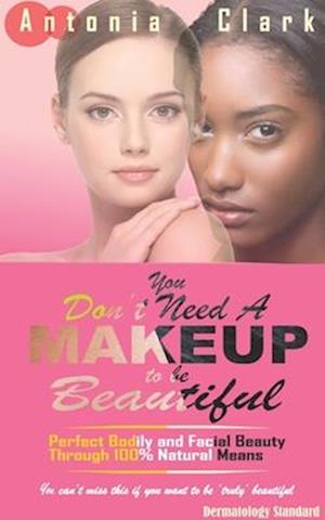 YOU DON'T NEED A MAKEUP TO BE BEAUTIFUL: Perfect Bodily and Facial Beauty Through 100% Natural Means