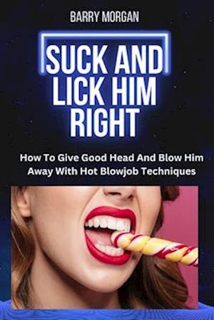 SUCK AND LICK HIM RIGHT: HOW TO GIVE GOOD HEAD AND BLOW HIM AWAY WITH HOT BLOWJOB TECHNIQUES