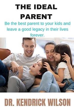 THE IDEAL PARENT: Be The Best Parent To Your Kids And Leave A Good Legacy In Their Lives Forever