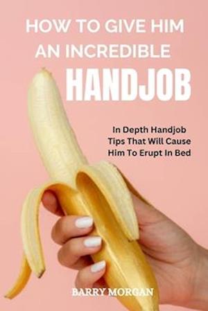 HOW TO GIVE HIM AN INCREDIBLE HANDJOB: IN DEPTH HANDJOB TIPS THAT WILL CAUSE HIM TO ERUPT IN BED