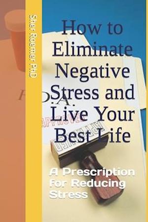 How to Eliminate Negative Stress and Live Your Best Life: A Prescription for Reducing Stress