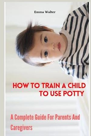 How To Train A Child To Use Potty : A Complete Guide For Parents And Caregivers