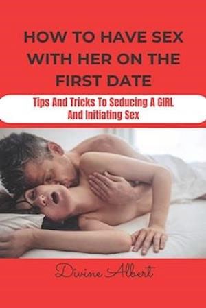 HOW TO HAVE SEX WITH HER ON THE FIRST DATE: Tips And Tricks To Seducing A Girl And Initiating Sex