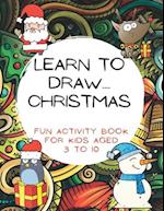 Learn To Draw.... Christmas: Fun activity book For Kids aged 3 to 10: Step-By-Step Beginner Guide for Learning to Draw 