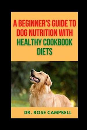 A BEGINNER'S GUIDE TO DOG NUTRITION WITH HEATHY COOKBOOK DIETS