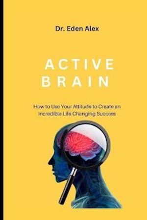 ACTIVE BRAIN: HOW TO USE YOUR ATTITUDE TO CREATE AN INCREDIBLE LIFE CHANGING SUCCESS