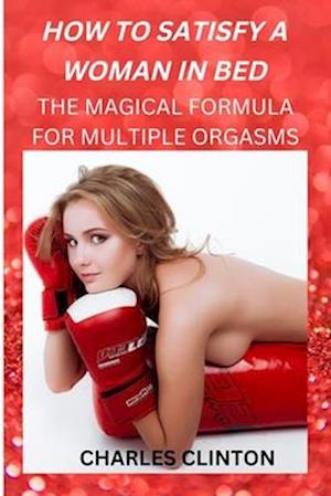 HOW TO SATISFY A WOMAN IN BED: THE MAGICAL FORMULA FOR MULTIPLE ORGASMS