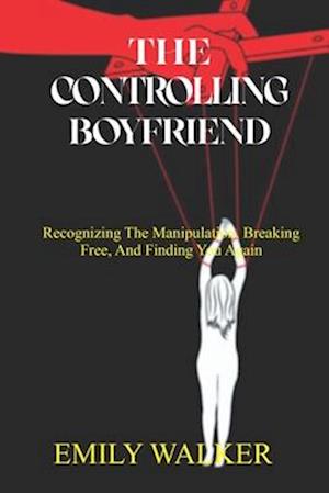 THE CONTROLLING BOYFRIEND: Recognizing the Manipulation, Breaking Free, and Finding You Again