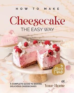 How to Make Cheesecake the Easy Way: A Complete Guide to Baking Delicious Cheesecakes at Your Home