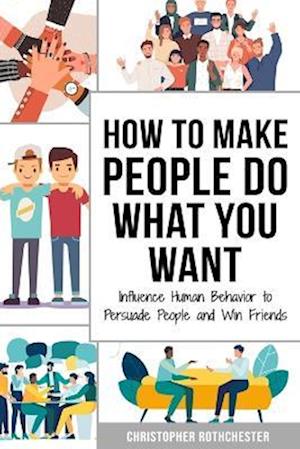 How to Make People Do What You Want: Influence Human Behavior to Persuade People and Win Friends