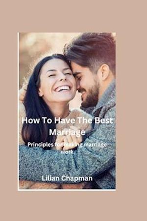 HOW TO HAVE THE BEST MARRIAGE : Principles for making marriage work