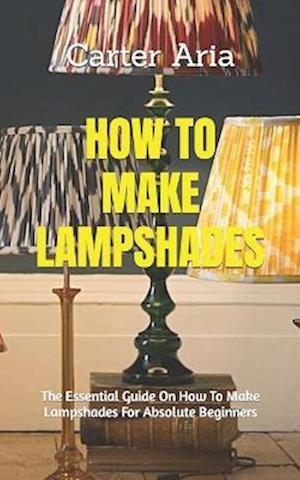 HOW TO MAKE LAMPSHADES: The Essential Guide On How To Make Lampshades For Absolute Beginners