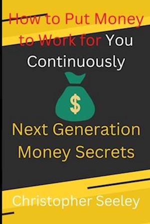 How to Put Money to Work for You Continuously: Next Generation Money Secrets