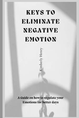 Keys To Eliminate Negative Emotions: A guide on how to regulate your emotions for better days