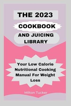 The 2023 Cookbook And Juicing Library: Your Low Calorie Nutritional Cooking Manual For Weight Loss