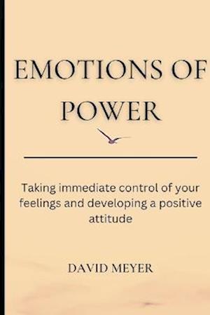 EMOTIONS OF POWER : Taking immediate control of your feelings and developing a positive attitude