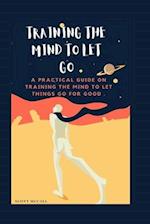 TRAINING THE MIND TO LET GO: A practical guide ON Training the mind to let things go for good 