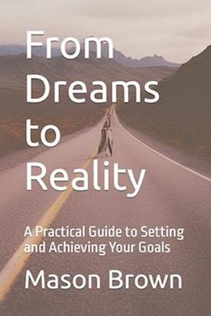 From Dreams to Reality: A Practical Guide to Setting and Achieving Your Goals