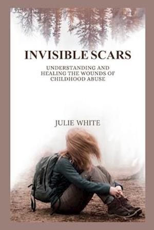 INVISIBLE SCARS : Understanding and Healing the Wounds of Childhood Abuse