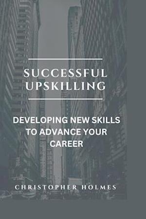 SUCCESSFUL UPSKILLING.: DEVELOPING NEW SKILLS TO ADVANCE YOUR CAREER