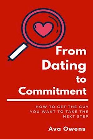 From Dating To Commitment: How to Get the Guy You Want to Take the Next Step