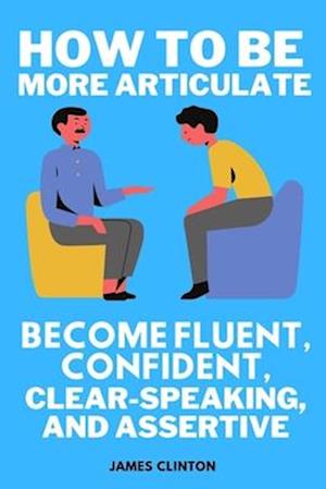 How to be more articulate: Become fluent, confident, clear-speaking, and assertive