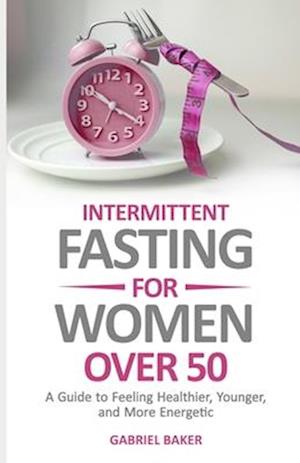 Intermittent Fasting for Women Over 50: A Guide to Feeling Healthier, Younger, and More Energetic