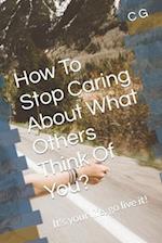 How To Stop Caring About What Others Think Of You?: It's your life, go live it! 