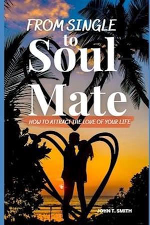 FROM SINGLE TO SOUL MATE: How to Attract The Love of Your Life