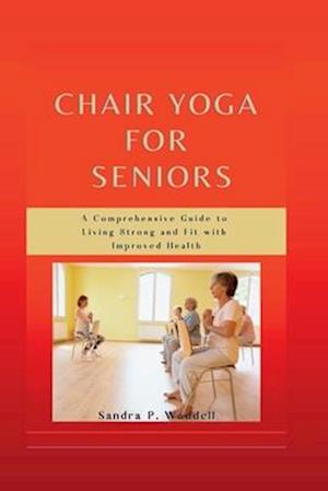 Chair Yoga for Seniors: A Comprehensive Guide to Living Strong and Fit with Improved Health
