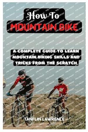 How To Mountain Bike: A Complete Guide To Learn Mountain Biking Skills And Tricks From The Scratch