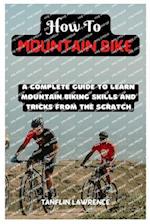 How To Mountain Bike: A Complete Guide To Learn Mountain Biking Skills And Tricks From The Scratch 