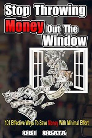 Stop Throwing Money Out The Window: 101 Effective Ways To Save Money With Minimal Effort