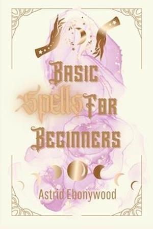 Basic Spells For Beginners: A Beginners Guide to Spell Casting, Including 50 Simple Spells!