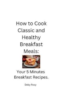 How to Cook Classic and Healthy Breakfast Meals: Your 5 Minutes Breakfast Recipes